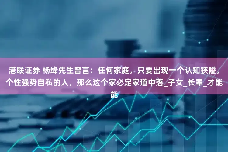 港联证券 杨绛先生曾言：任何家庭，只要出现一个认知狭隘，个性强势自私的人，那么这个家必定家道中落_子女_长辈_才能