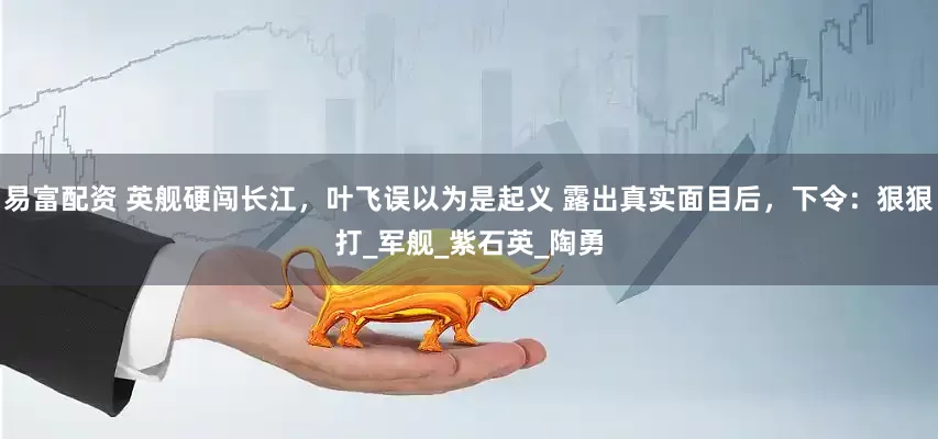 易富配资 英舰硬闯长江，叶飞误以为是起义 露出真实面目后，下令：狠狠打_军舰_紫石英_陶勇