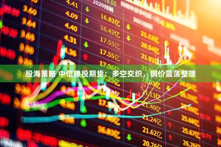 股海策略 中信建投期货：多空交织，铜价震荡整理