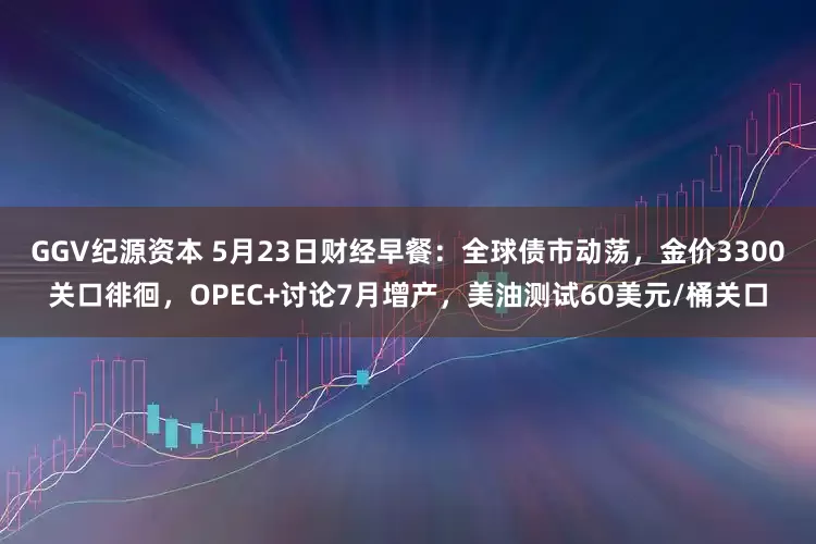 GGV纪源资本 5月23日财经早餐：全球债市动荡，金价3300关口徘徊，OPEC+讨论7月增产，美油测试60美元/桶关口