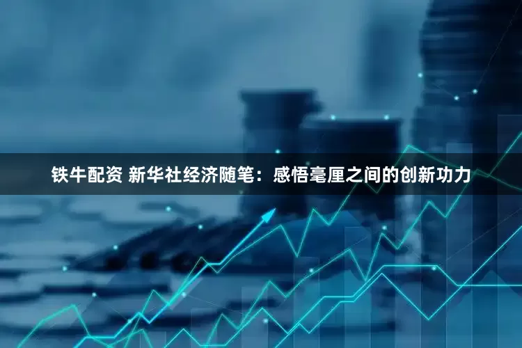 铁牛配资 新华社经济随笔：感悟毫厘之间的创新功力