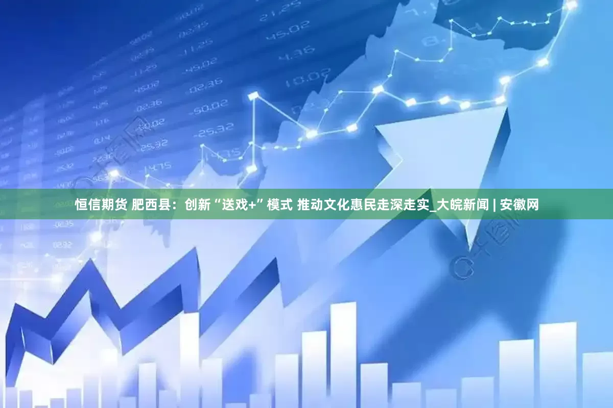 恒信期货 肥西县：创新“送戏+”模式 推动文化惠民走深走实_大皖新闻 | 安徽网