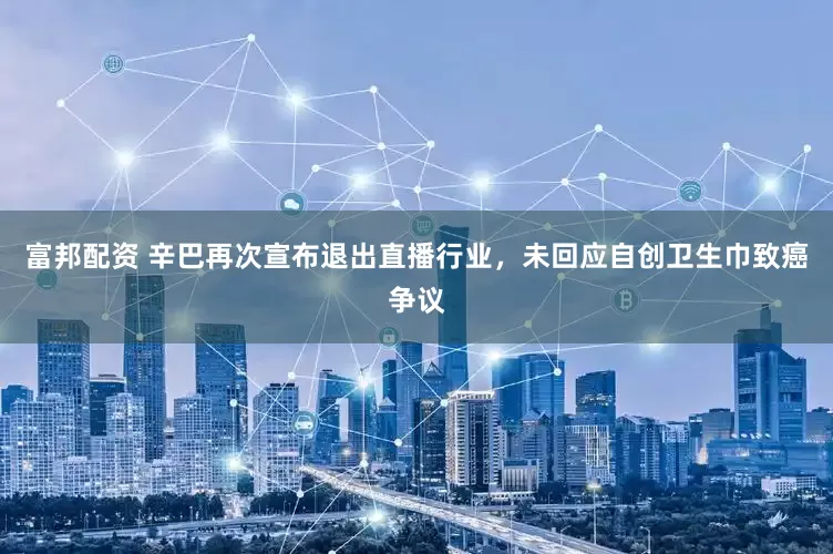 富邦配资 辛巴再次宣布退出直播行业，未回应自创卫生巾致癌争议