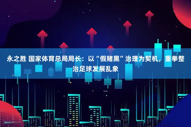 永之胜 国家体育总局局长：以“假赌黑”治理为契机，重拳整治足球发展乱象