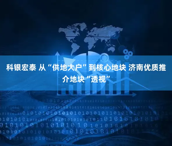 科银宏泰 从“供地大户”到核心地块 济南优质推介地块“透视”