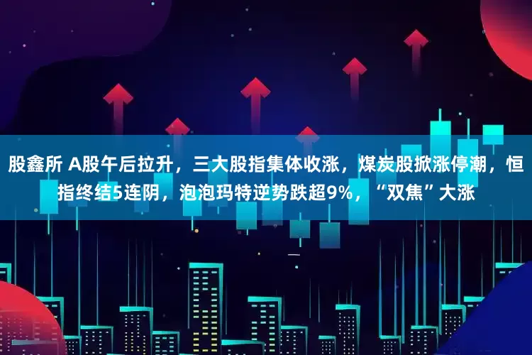 股鑫所 A股午后拉升，三大股指集体收涨，煤炭股掀涨停潮，恒指终结5连阴，泡泡玛特逆势跌超9%，“双焦”大涨