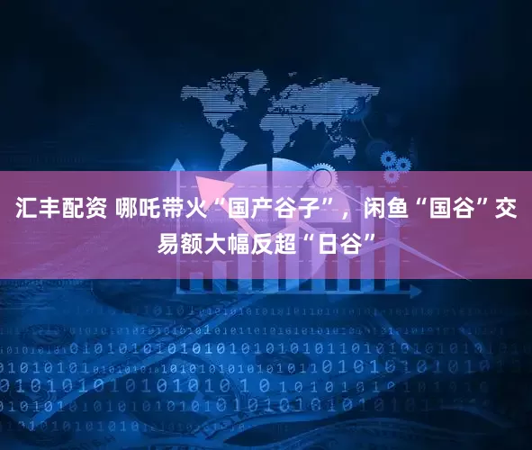 汇丰配资 哪吒带火“国产谷子”，闲鱼“国谷”交易额大幅反超“日谷”