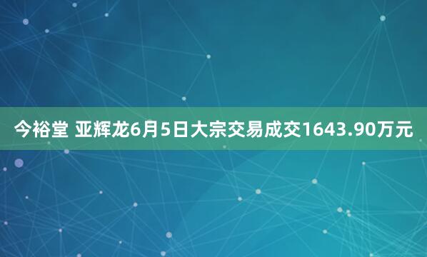 今裕堂 亚辉龙6月5日大宗交易成交1643.90万元